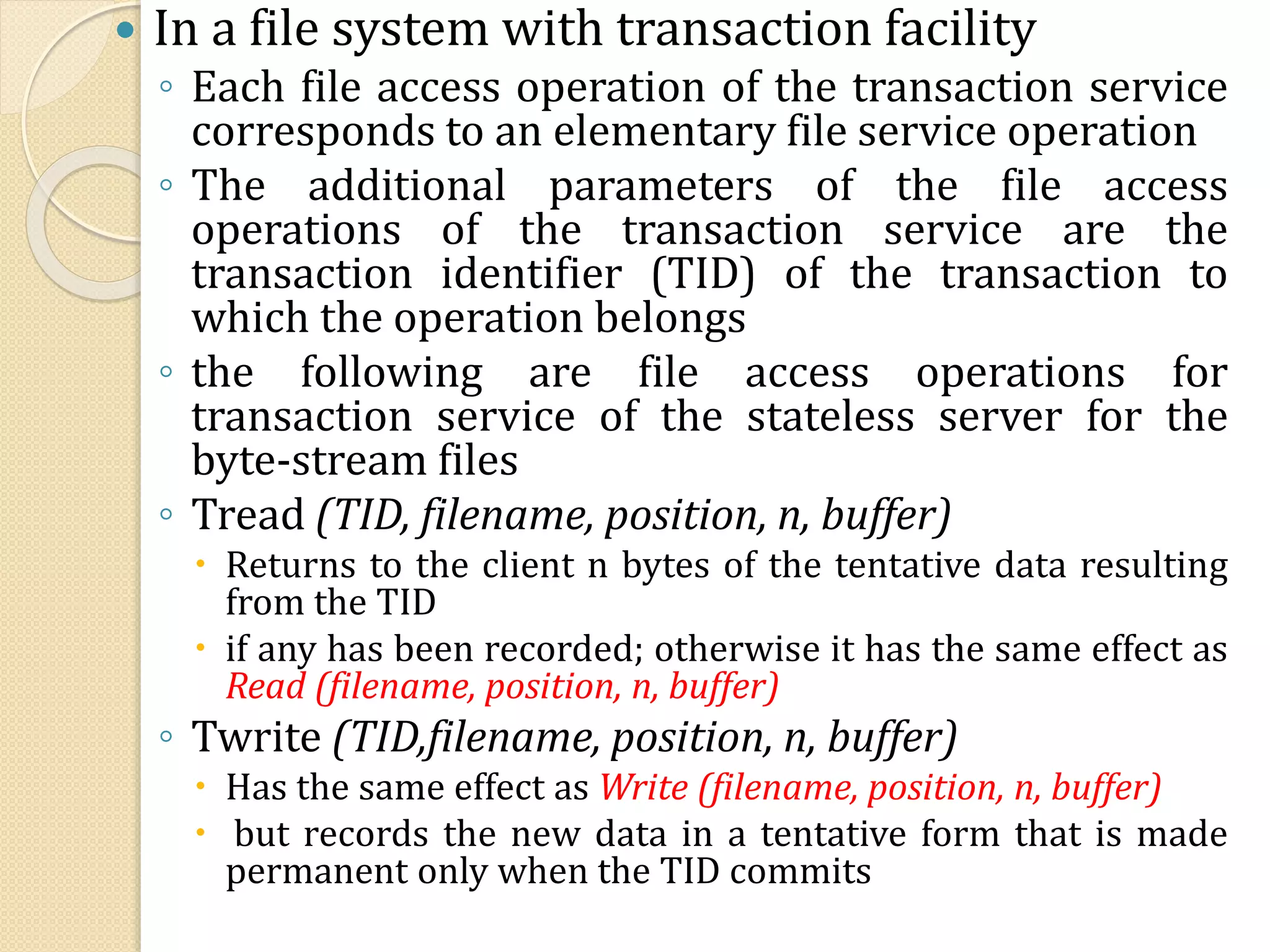  In a file system with transaction facility
◦ Each file access operation of the transaction service
corresponds to an elementary file service operation
◦ The additional parameters of the file access
operations of the transaction service are the
transaction identifier (TID) of the transaction to
which the operation belongs
◦ the following are file access operations for
transaction service of the stateless server for the
byte-stream files
◦ Tread (TID, filename, position, n, buffer)
 Returns to the client n bytes of the tentative data resulting
from the TID
 if any has been recorded; otherwise it has the same effect as
Read (filename, position, n, buffer)
◦ Twrite (TID,filename, position, n, buffer)
 Has the same effect as Write (filename, position, n, buffer)
 but records the new data in a tentative form that is made
permanent only when the TID commits
 