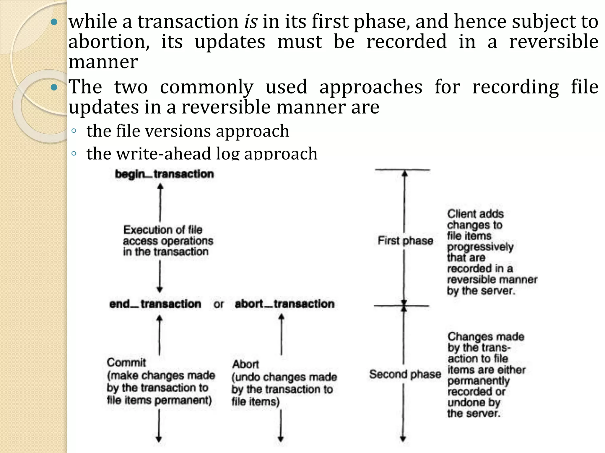  while a transaction is in its first phase, and hence subject to
abortion, its updates must be recorded in a reversible
manner
 The two commonly used approaches for recording file
updates in a reversible manner are
◦ the file versions approach
◦ the write-ahead log approach
 
