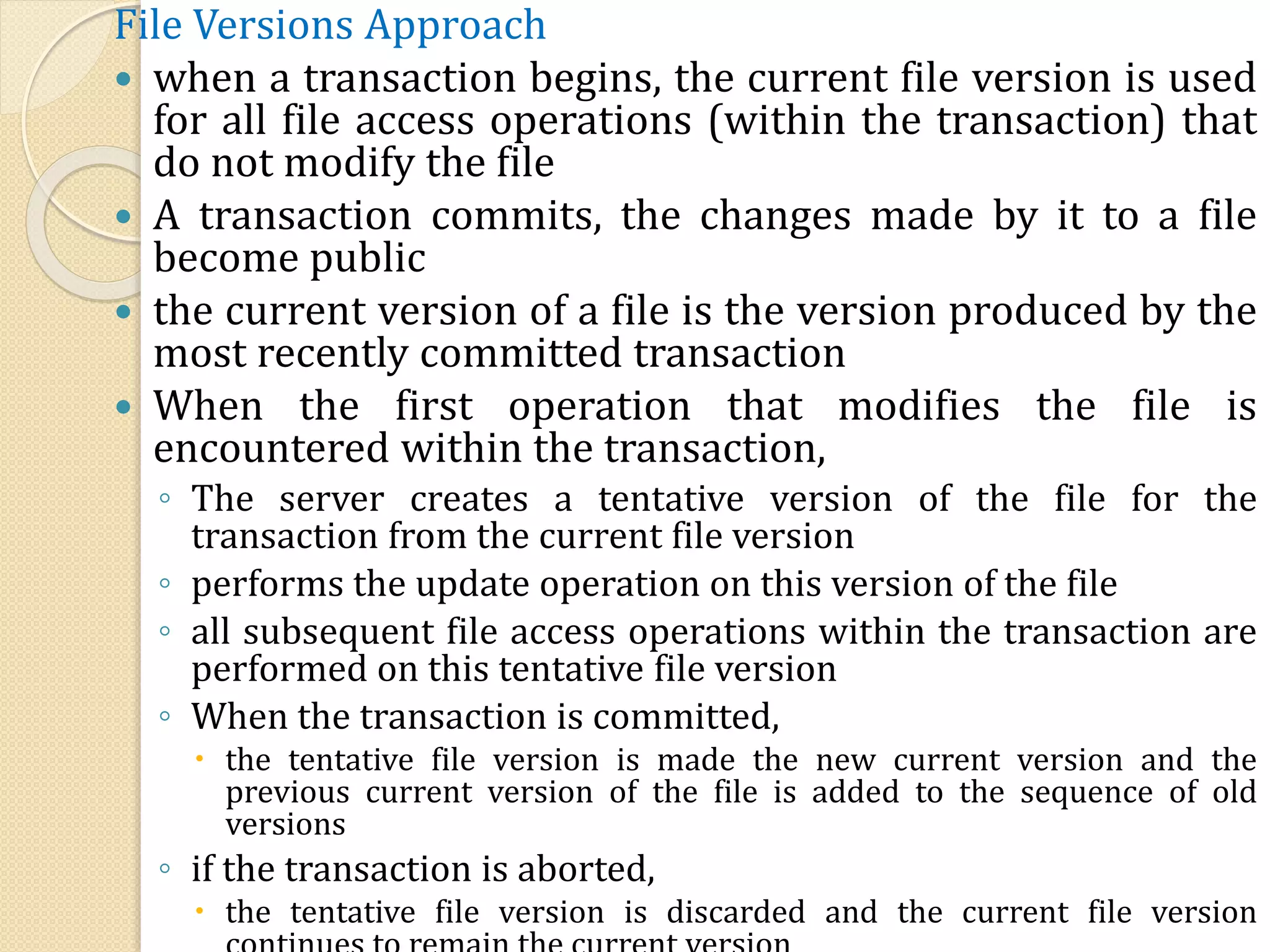 File Versions Approach
 when a transaction begins, the current file version is used
for all file access operations (within the transaction) that
do not modify the file
 A transaction commits, the changes made by it to a file
become public
 the current version of a file is the version produced by the
most recently committed transaction
 When the first operation that modifies the file is
encountered within the transaction,
◦ The server creates a tentative version of the file for the
transaction from the current file version
◦ performs the update operation on this version of the file
◦ all subsequent file access operations within the transaction are
performed on this tentative file version
◦ When the transaction is committed,
 the tentative file version is made the new current version and the
previous current version of the file is added to the sequence of old
versions
◦ if the transaction is aborted,
 the tentative file version is discarded and the current file version
 