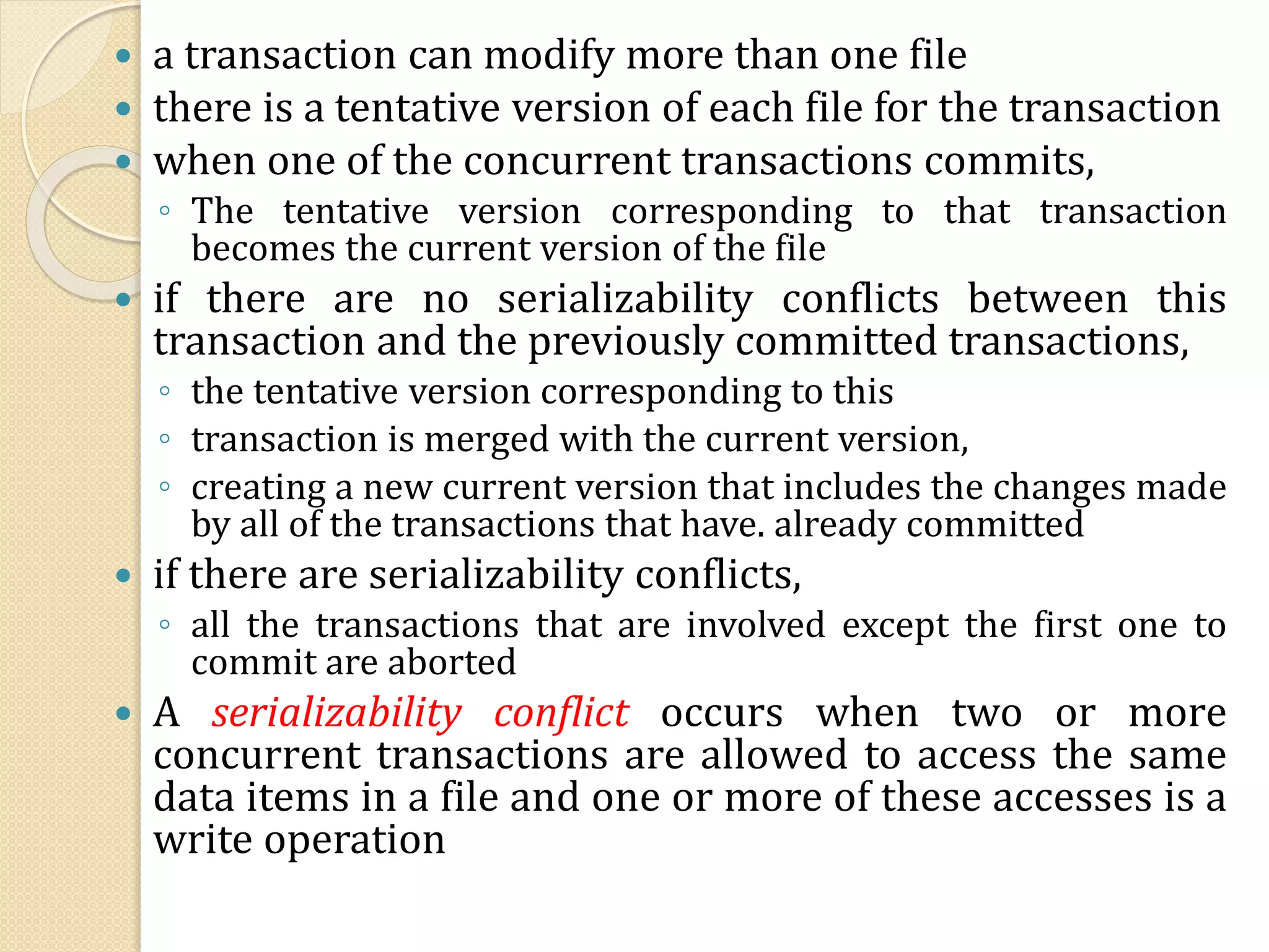  a transaction can modify more than one file
 there is a tentative version of each file for the transaction
 when one of the concurrent transactions commits,
◦ The tentative version corresponding to that transaction
becomes the current version of the file
 if there are no serializability conflicts between this
transaction and the previously committed transactions,
◦ the tentative version corresponding to this
◦ transaction is merged with the current version,
◦ creating a new current version that includes the changes made
by all of the transactions that have. already committed
 if there are serializability conflicts,
◦ all the transactions that are involved except the first one to
commit are aborted
 A serializability conflict occurs when two or more
concurrent transactions are allowed to access the same
data items in a file and one or more of these accesses is a
write operation
 