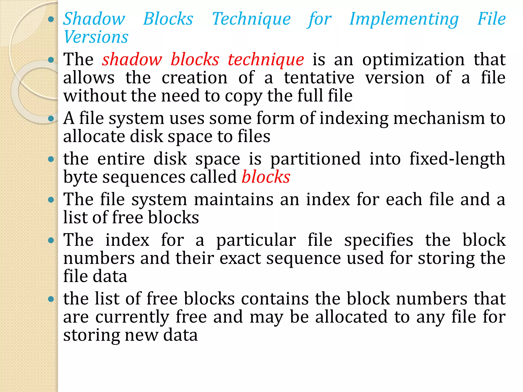  Shadow Blocks Technique for Implementing File
Versions
 The shadow blocks technique is an optimization that
allows the creation of a tentative version of a file
without the need to copy the full file
 A file system uses some form of indexing mechanism to
allocate disk space to files
 the entire disk space is partitioned into fixed-length
byte sequences called blocks
 The file system maintains an index for each file and a
list of free blocks
 The index for a particular file specifies the block
numbers and their exact sequence used for storing the
file data
 the list of free blocks contains the block numbers that
are currently free and may be allocated to any file for
storing new data
 