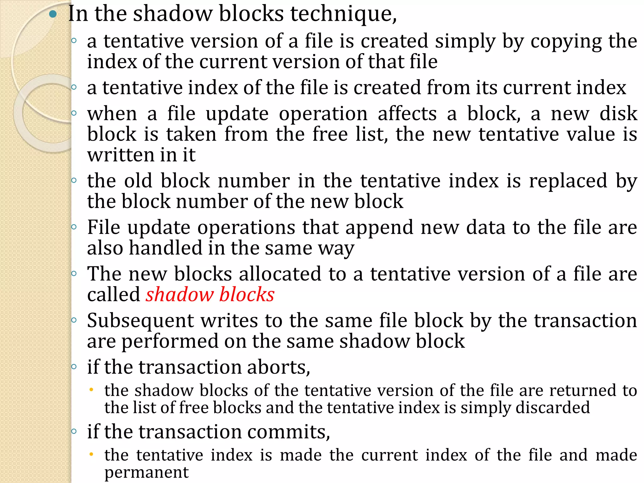  In the shadow blocks technique,
◦ a tentative version of a file is created simply by copying the
index of the current version of that file
◦ a tentative index of the file is created from its current index
◦ when a file update operation affects a block, a new disk
block is taken from the free list, the new tentative value is
written in it
◦ the old block number in the tentative index is replaced by
the block number of the new block
◦ File update operations that append new data to the file are
also handled in the same way
◦ The new blocks allocated to a tentative version of a file are
called shadow blocks
◦ Subsequent writes to the same file block by the transaction
are performed on the same shadow block
◦ if the transaction aborts,
 the shadow blocks of the tentative version of the file are returned to
the list of free blocks and the tentative index is simply discarded
◦ if the transaction commits,
 the tentative index is made the current index of the file and made
permanent
 