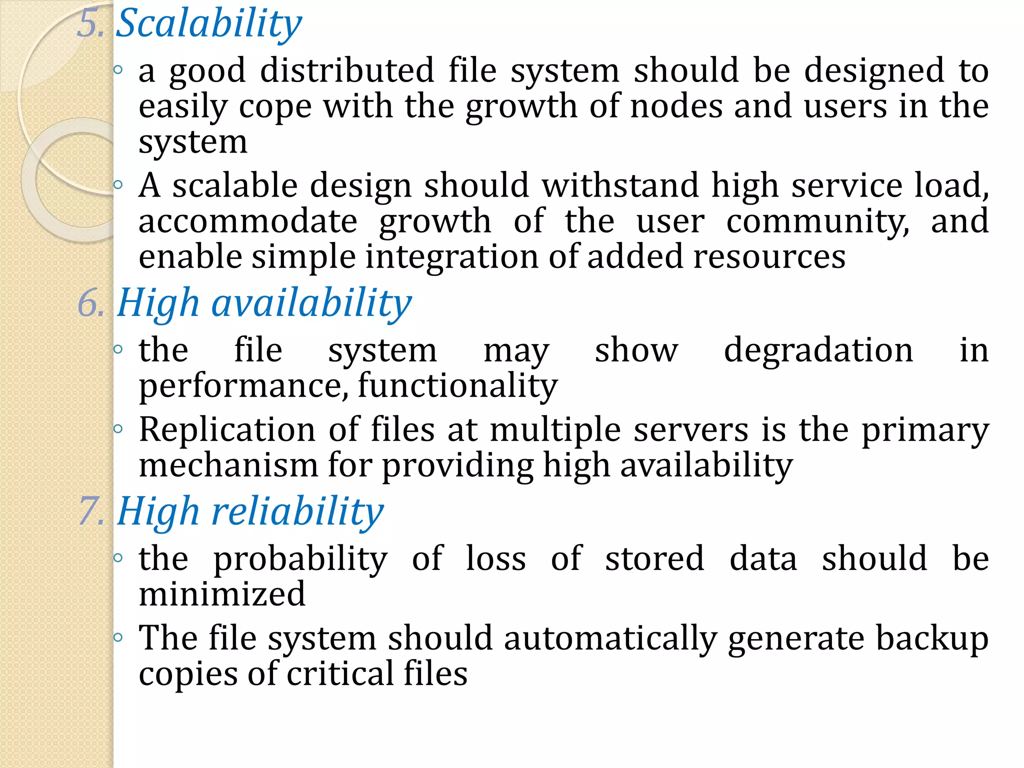 5. Scalability
◦ a good distributed file system should be designed to
easily cope with the growth of nodes and users in the
system
◦ A scalable design should withstand high service load,
accommodate growth of the user community, and
enable simple integration of added resources
6. High availability
◦ the file system may show degradation in
performance, functionality
◦ Replication of files at multiple servers is the primary
mechanism for providing high availability
7. High reliability
◦ the probability of loss of stored data should be
minimized
◦ The file system should automatically generate backup
copies of critical files
 