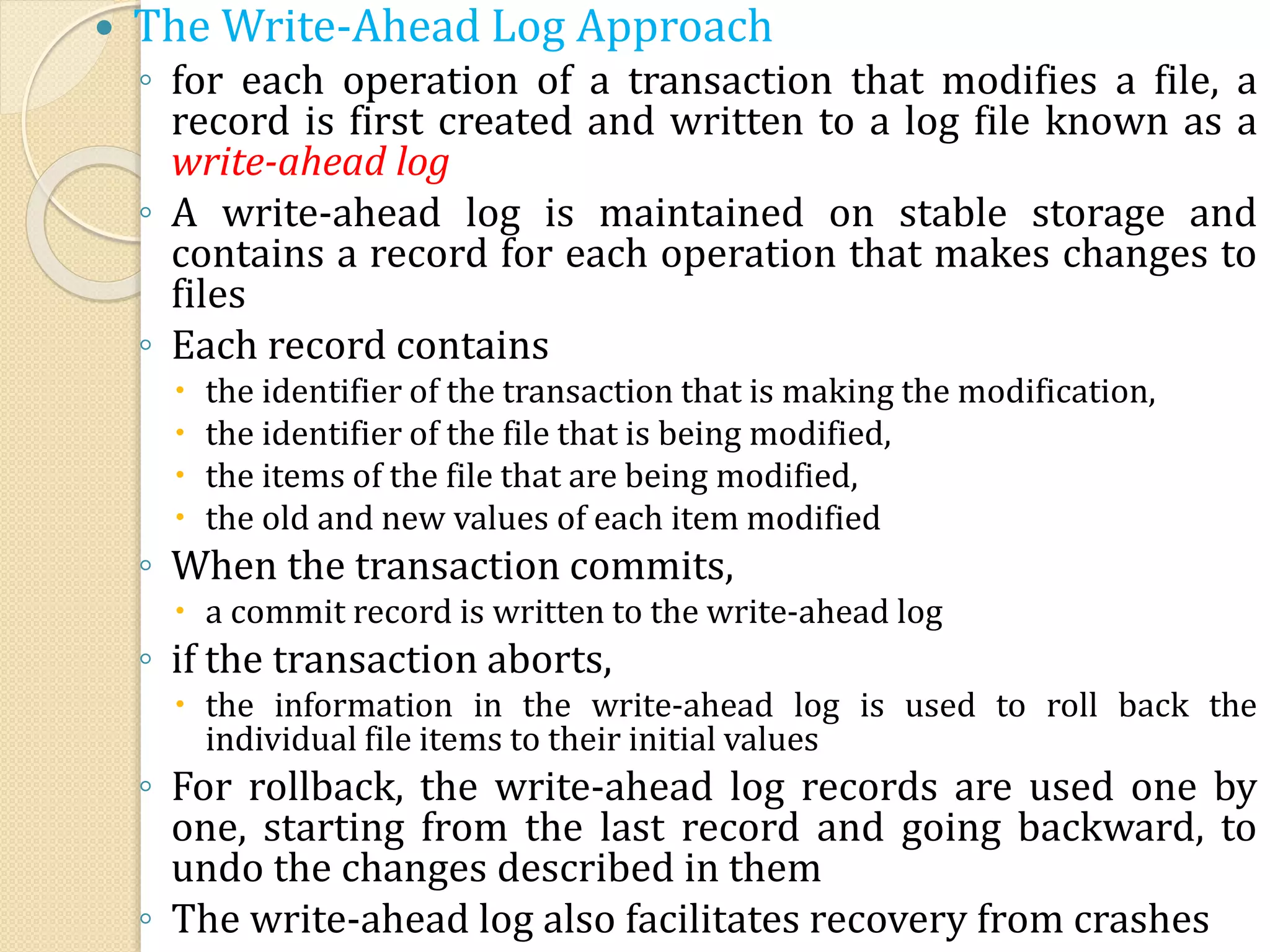  The Write-Ahead Log Approach
◦ for each operation of a transaction that modifies a file, a
record is first created and written to a log file known as a
write-ahead log
◦ A write-ahead log is maintained on stable storage and
contains a record for each operation that makes changes to
files
◦ Each record contains
 the identifier of the transaction that is making the modification,
 the identifier of the file that is being modified,
 the items of the file that are being modified,
 the old and new values of each item modified
◦ When the transaction commits,
 a commit record is written to the write-ahead log
◦ if the transaction aborts,
 the information in the write-ahead log is used to roll back the
individual file items to their initial values
◦ For rollback, the write-ahead log records are used one by
one, starting from the last record and going backward, to
undo the changes described in them
◦ The write-ahead log also facilitates recovery from crashes
 