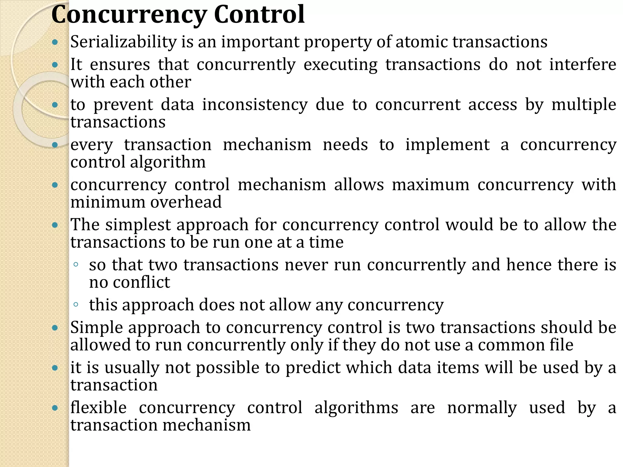Concurrency Control
 Serializability is an important property of atomic transactions
 It ensures that concurrently executing transactions do not interfere
with each other
 to prevent data inconsistency due to concurrent access by multiple
transactions
 every transaction mechanism needs to implement a concurrency
control algorithm
 concurrency control mechanism allows maximum concurrency with
minimum overhead
 The simplest approach for concurrency control would be to allow the
transactions to be run one at a time
◦ so that two transactions never run concurrently and hence there is
no conflict
◦ this approach does not allow any concurrency
 Simple approach to concurrency control is two transactions should be
allowed to run concurrently only if they do not use a common file
 it is usually not possible to predict which data items will be used by a
transaction
 flexible concurrency control algorithms are normally used by a
transaction mechanism
 