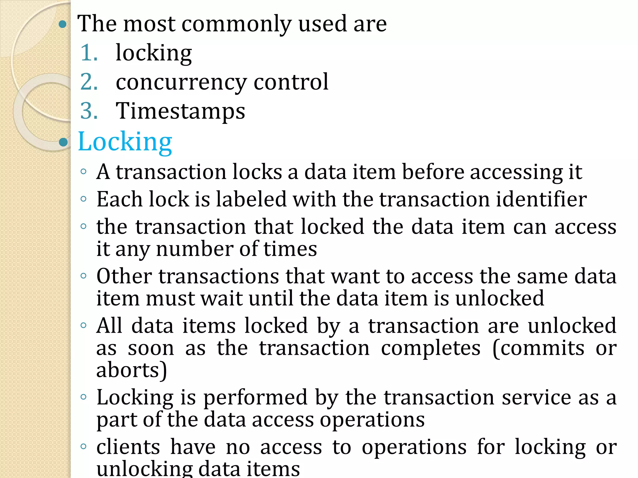  The most commonly used are
1. locking
2. concurrency control
3. Timestamps
 Locking
◦ A transaction locks a data item before accessing it
◦ Each lock is labeled with the transaction identifier
◦ the transaction that locked the data item can access
it any number of times
◦ Other transactions that want to access the same data
item must wait until the data item is unlocked
◦ All data items locked by a transaction are unlocked
as soon as the transaction completes (commits or
aborts)
◦ Locking is performed by the transaction service as a
part of the data access operations
◦ clients have no access to operations for locking or
unlocking data items
 