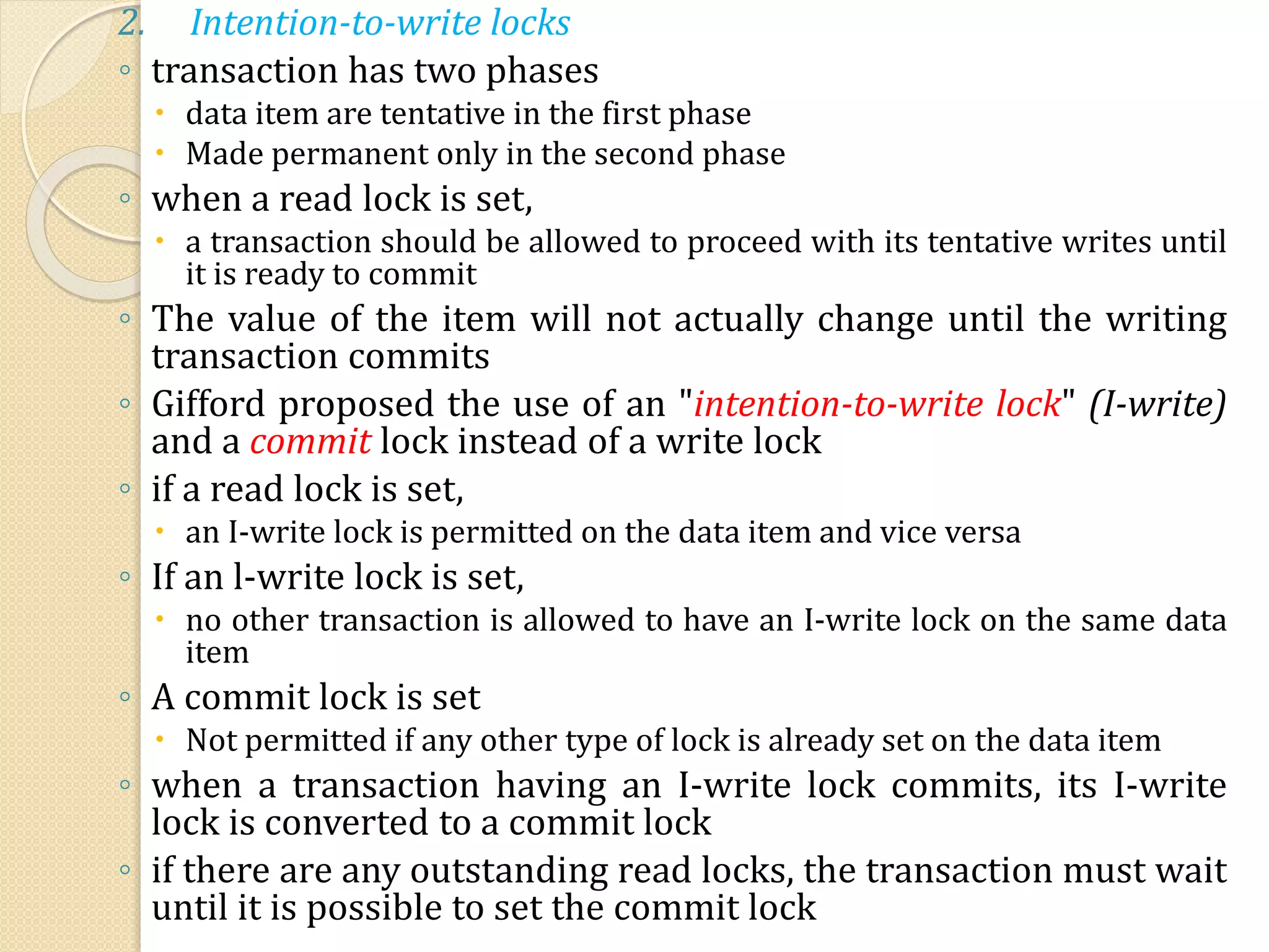 2. Intention-to-write locks
◦ transaction has two phases
 data item are tentative in the first phase
 Made permanent only in the second phase
◦ when a read lock is set,
 a transaction should be allowed to proceed with its tentative writes until
it is ready to commit
◦ The value of the item will not actually change until the writing
transaction commits
◦ Gifford proposed the use of an "intention-to-write lock" (I-write)
and a commit lock instead of a write lock
◦ if a read lock is set,
 an I-write lock is permitted on the data item and vice versa
◦ If an l-write lock is set,
 no other transaction is allowed to have an I-write lock on the same data
item
◦ A commit lock is set
 Not permitted if any other type of lock is already set on the data item
◦ when a transaction having an I-write lock commits, its I-write
lock is converted to a commit lock
◦ if there are any outstanding read locks, the transaction must wait
until it is possible to set the commit lock
 