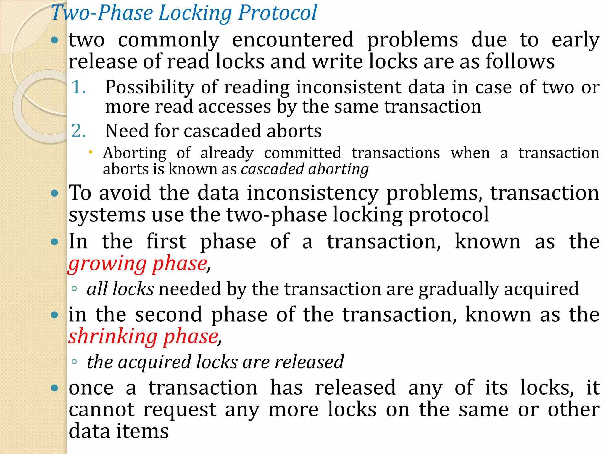 Two-Phase Locking Protocol
 two commonly encountered problems due to early
release of read locks and write locks are as follows
1. Possibility of reading inconsistent data in case of two or
more read accesses by the same transaction
2. Need for cascaded aborts
 Aborting of already committed transactions when a transaction
aborts is known as cascaded aborting
 To avoid the data inconsistency problems, transaction
systems use the two-phase locking protocol
 In the first phase of a transaction, known as the
growing phase,
◦ all locks needed by the transaction are gradually acquired
 in the second phase of the transaction, known as the
shrinking phase,
◦ the acquired locks are released
 once a transaction has released any of its locks, it
cannot request any more locks on the same or other
data items
 