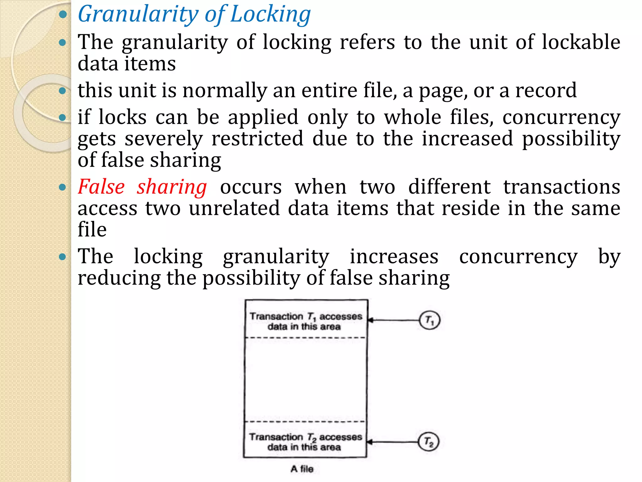 Granularity of Locking
 The granularity of locking refers to the unit of lockable
data items
 this unit is normally an entire file, a page, or a record
 if locks can be applied only to whole files, concurrency
gets severely restricted due to the increased possibility
of false sharing
 False sharing occurs when two different transactions
access two unrelated data items that reside in the same
file
 The locking granularity increases concurrency by
reducing the possibility of false sharing
 