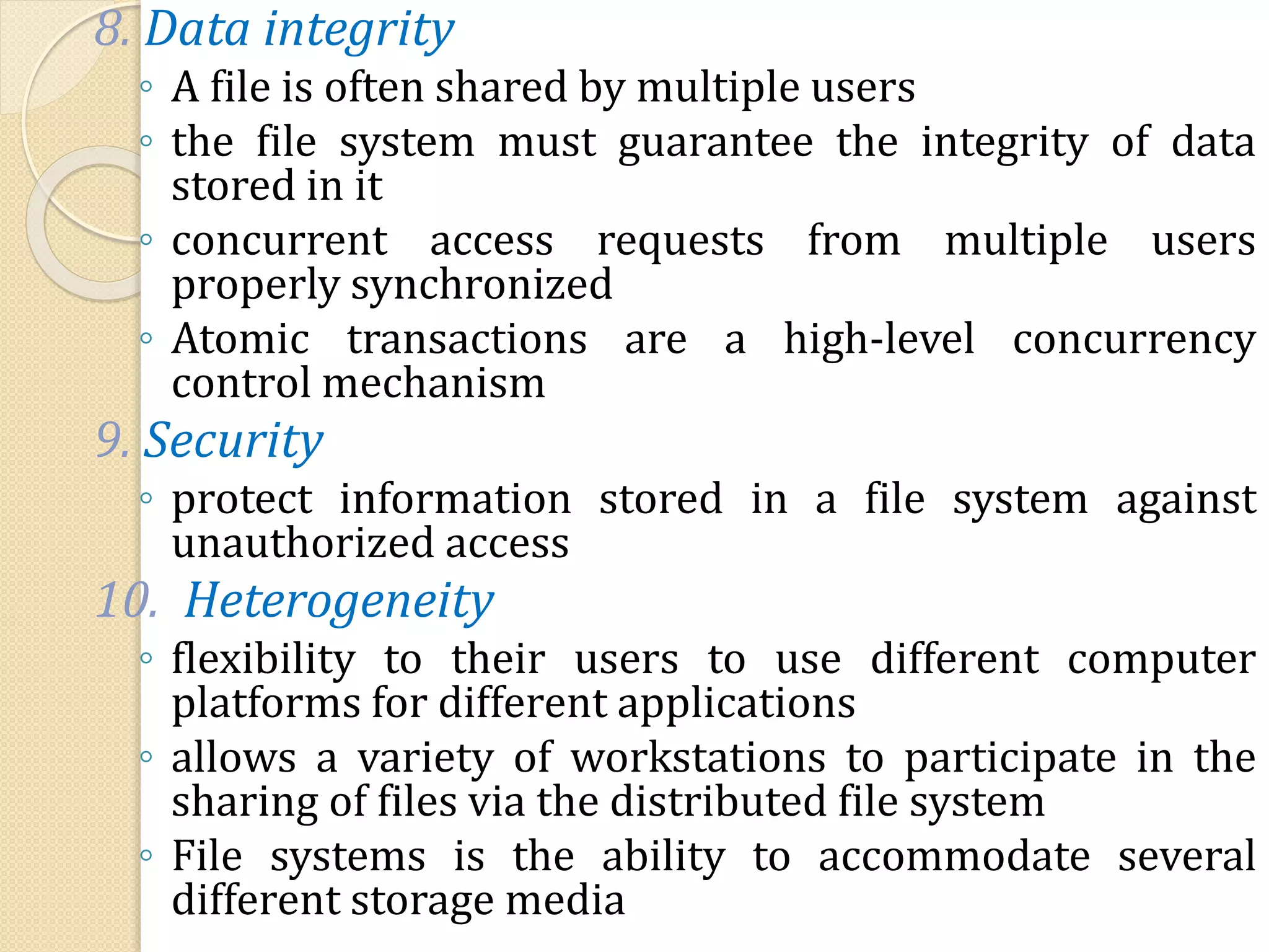 8. Data integrity
◦ A file is often shared by multiple users
◦ the file system must guarantee the integrity of data
stored in it
◦ concurrent access requests from multiple users
properly synchronized
◦ Atomic transactions are a high-level concurrency
control mechanism
9. Security
◦ protect information stored in a file system against
unauthorized access
10. Heterogeneity
◦ flexibility to their users to use different computer
platforms for different applications
◦ allows a variety of workstations to participate in the
sharing of files via the distributed file system
◦ File systems is the ability to accommodate several
different storage media
 