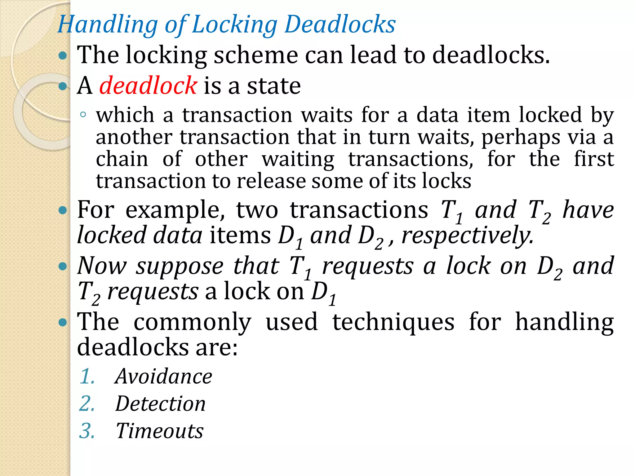 Handling of Locking Deadlocks
 The locking scheme can lead to deadlocks.
 A deadlock is a state
◦ which a transaction waits for a data item locked by
another transaction that in turn waits, perhaps via a
chain of other waiting transactions, for the first
transaction to release some of its locks
 For example, two transactions T1 and T2 have
locked data items D1 and D2 , respectively.
 Now suppose that T1 requests a lock on D2 and
T2 requests a lock on D1
 The commonly used techniques for handling
deadlocks are:
1. Avoidance
2. Detection
3. Timeouts
 