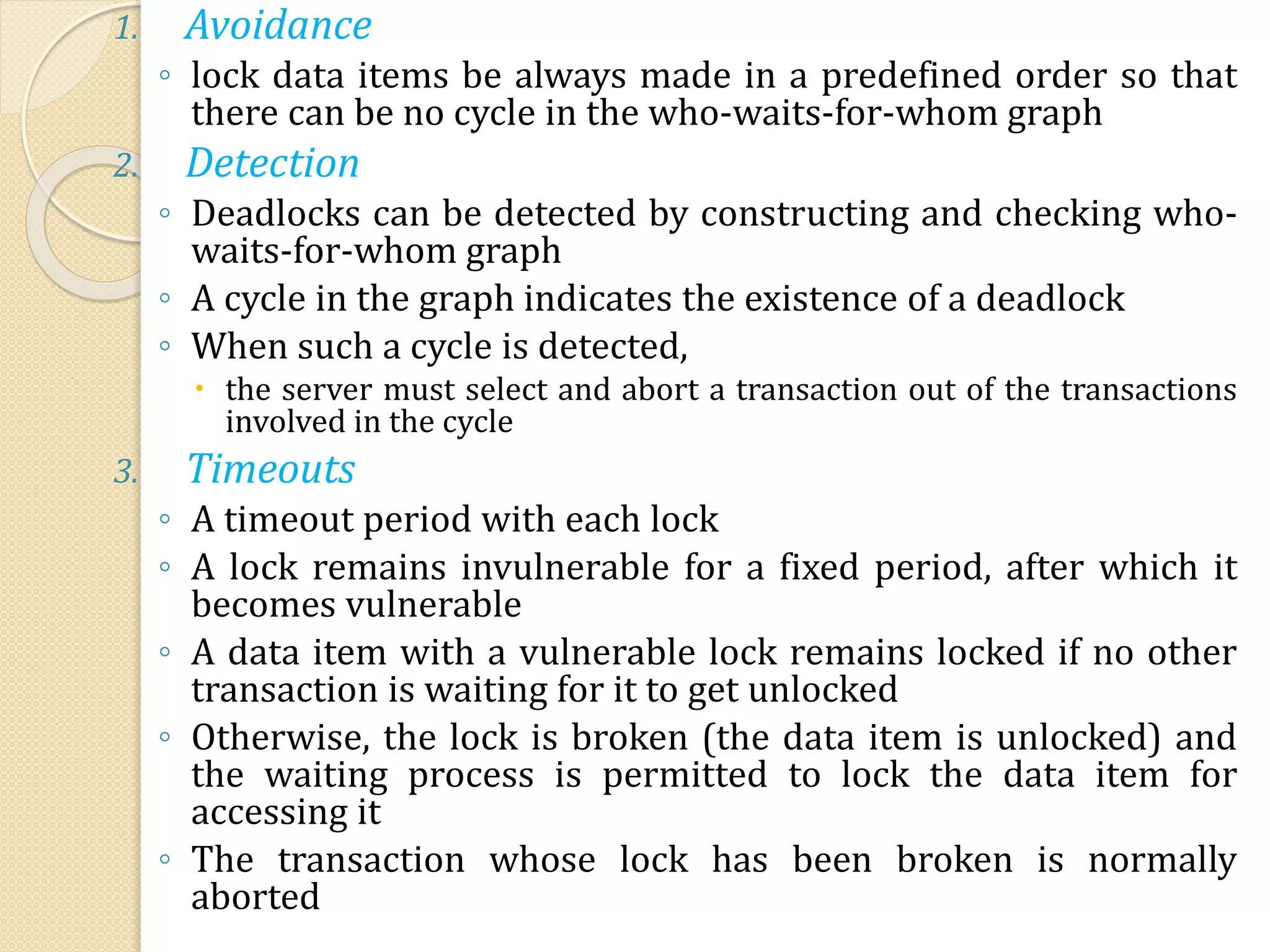 1. Avoidance
◦ lock data items be always made in a predefined order so that
there can be no cycle in the who-waits-for-whom graph
2. Detection
◦ Deadlocks can be detected by constructing and checking who-
waits-for-whom graph
◦ A cycle in the graph indicates the existence of a deadlock
◦ When such a cycle is detected,
 the server must select and abort a transaction out of the transactions
involved in the cycle
3. Timeouts
◦ A timeout period with each lock
◦ A lock remains invulnerable for a fixed period, after which it
becomes vulnerable
◦ A data item with a vulnerable lock remains locked if no other
transaction is waiting for it to get unlocked
◦ Otherwise, the lock is broken (the data item is unlocked) and
the waiting process is permitted to lock the data item for
accessing it
◦ The transaction whose lock has been broken is normally
aborted
 