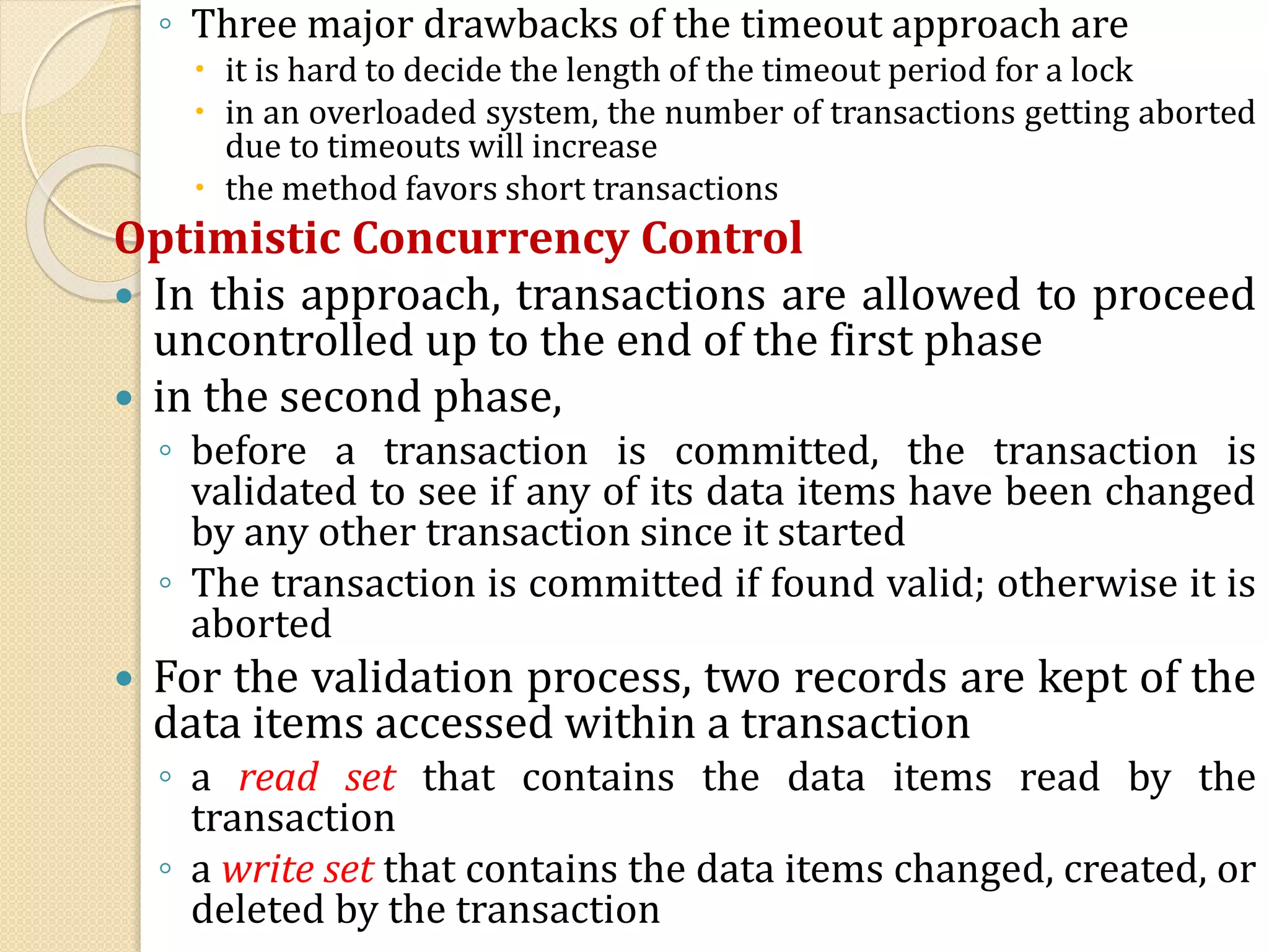 ◦ Three major drawbacks of the timeout approach are
 it is hard to decide the length of the timeout period for a lock
 in an overloaded system, the number of transactions getting aborted
due to timeouts will increase
 the method favors short transactions
Optimistic Concurrency Control
 In this approach, transactions are allowed to proceed
uncontrolled up to the end of the first phase
 in the second phase,
◦ before a transaction is committed, the transaction is
validated to see if any of its data items have been changed
by any other transaction since it started
◦ The transaction is committed if found valid; otherwise it is
aborted
 For the validation process, two records are kept of the
data items accessed within a transaction
◦ a read set that contains the data items read by the
transaction
◦ a write set that contains the data items changed, created, or
deleted by the transaction
 