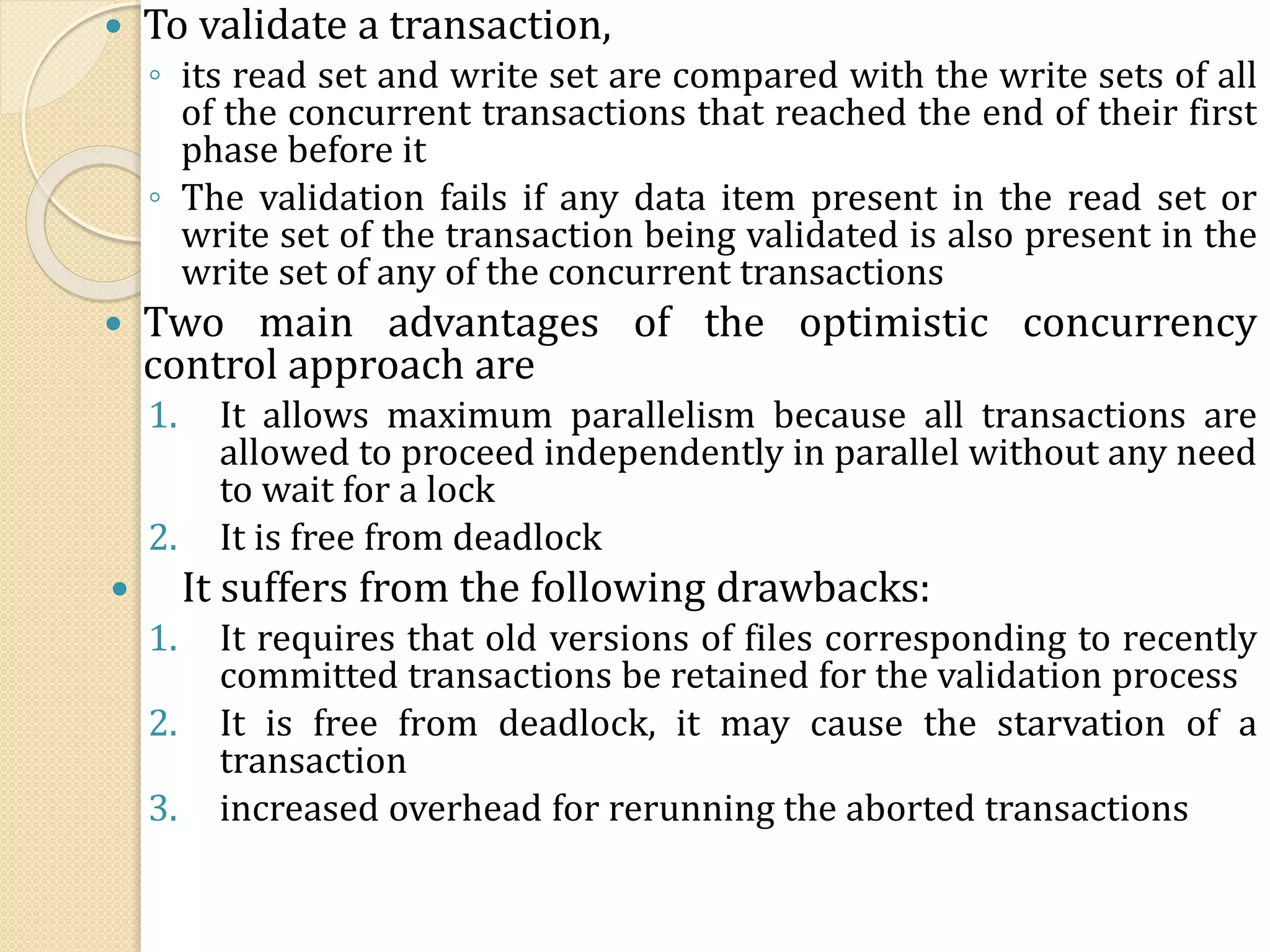  To validate a transaction,
◦ its read set and write set are compared with the write sets of all
of the concurrent transactions that reached the end of their first
phase before it
◦ The validation fails if any data item present in the read set or
write set of the transaction being validated is also present in the
write set of any of the concurrent transactions
 Two main advantages of the optimistic concurrency
control approach are
1. It allows maximum parallelism because all transactions are
allowed to proceed independently in parallel without any need
to wait for a lock
2. It is free from deadlock
 It suffers from the following drawbacks:
1. It requires that old versions of files corresponding to recently
committed transactions be retained for the validation process
2. It is free from deadlock, it may cause the starvation of a
transaction
3. increased overhead for rerunning the aborted transactions
 