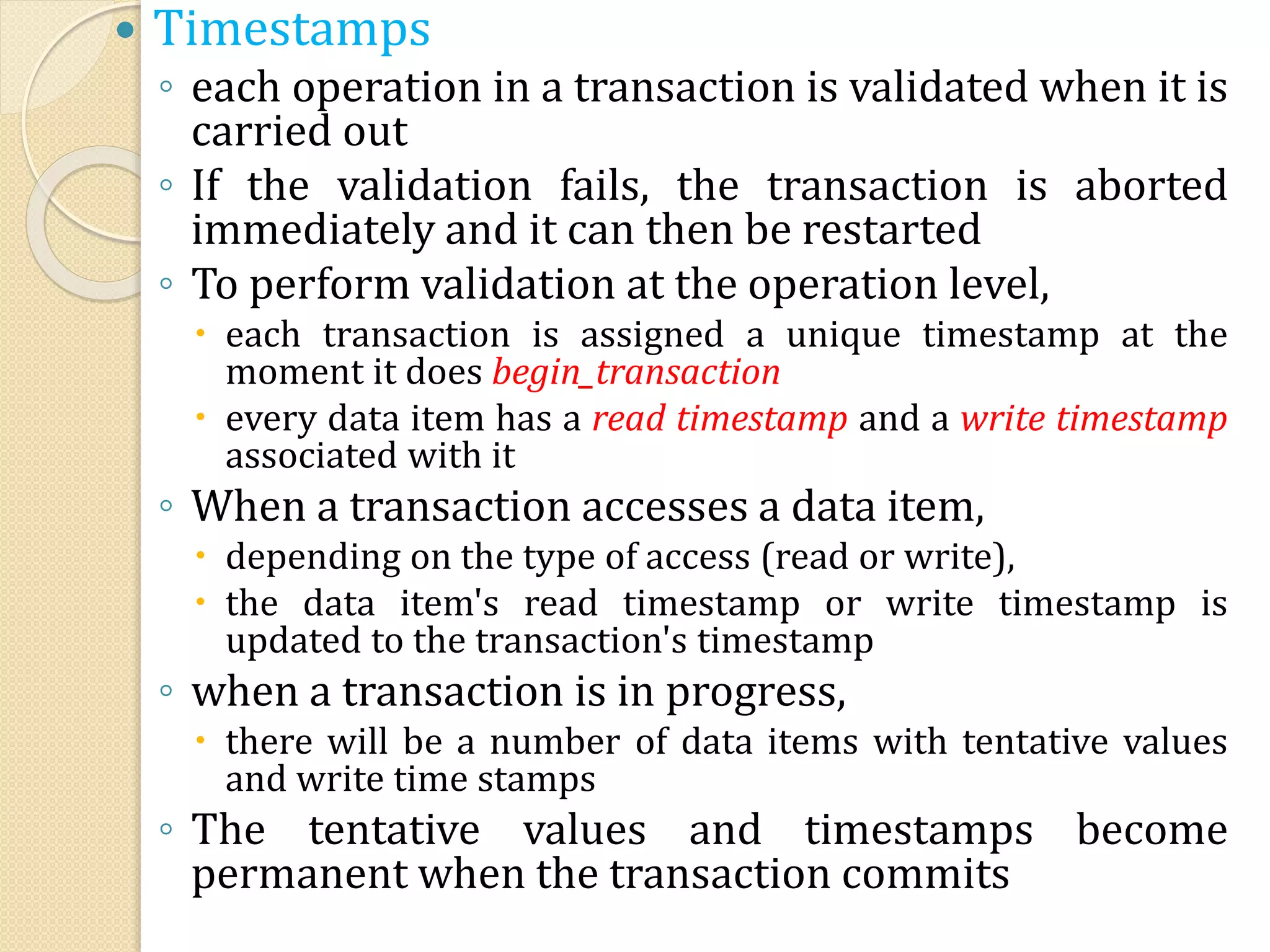  Timestamps
◦ each operation in a transaction is validated when it is
carried out
◦ If the validation fails, the transaction is aborted
immediately and it can then be restarted
◦ To perform validation at the operation level,
 each transaction is assigned a unique timestamp at the
moment it does begin_transaction
 every data item has a read timestamp and a write timestamp
associated with it
◦ When a transaction accesses a data item,
 depending on the type of access (read or write),
 the data item's read timestamp or write timestamp is
updated to the transaction's timestamp
◦ when a transaction is in progress,
 there will be a number of data items with tentative values
and write time stamps
◦ The tentative values and timestamps become
permanent when the transaction commits
 