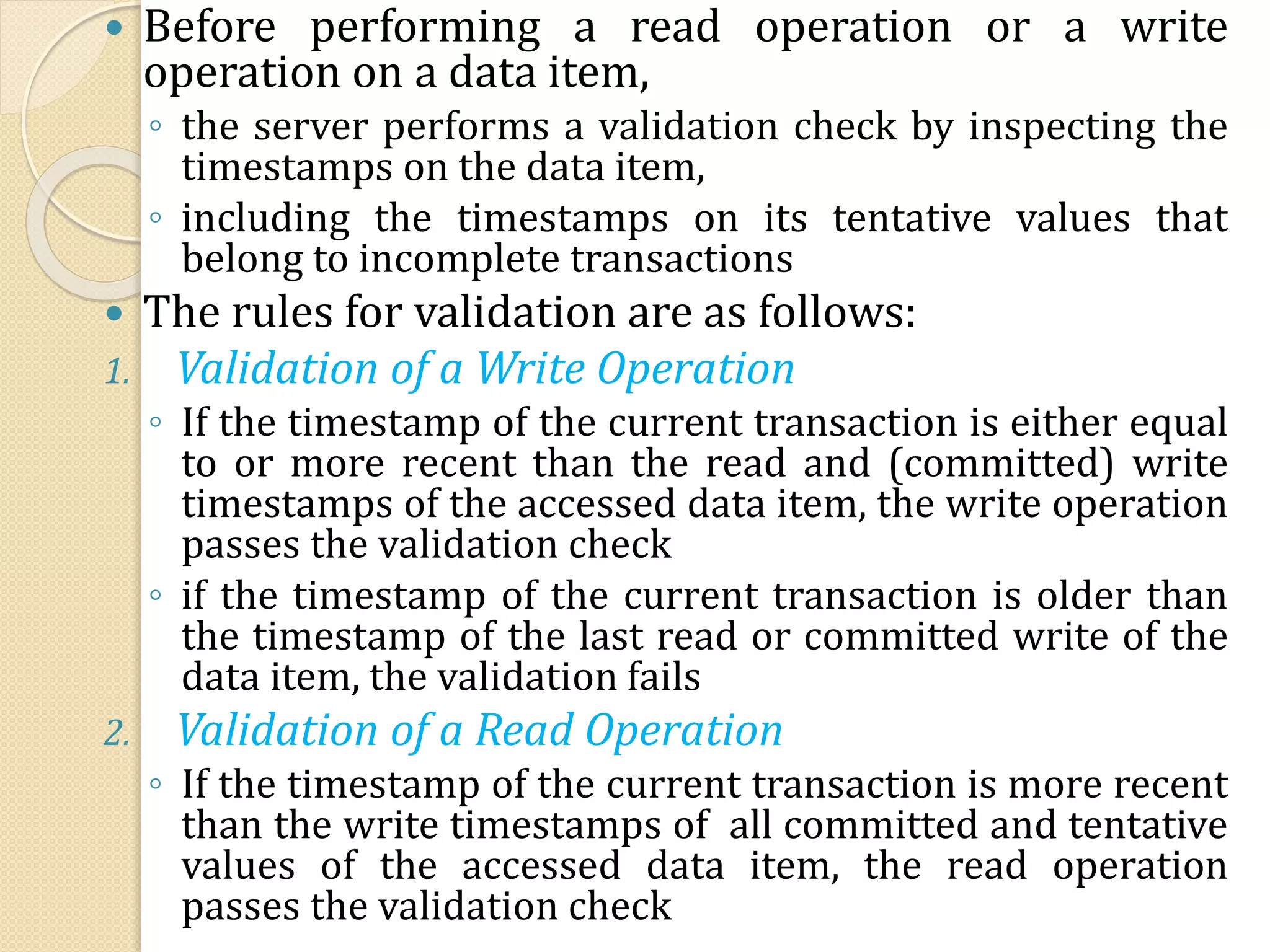  Before performing a read operation or a write
operation on a data item,
◦ the server performs a validation check by inspecting the
timestamps on the data item,
◦ including the timestamps on its tentative values that
belong to incomplete transactions
 The rules for validation are as follows:
1. Validation of a Write Operation
◦ If the timestamp of the current transaction is either equal
to or more recent than the read and (committed) write
timestamps of the accessed data item, the write operation
passes the validation check
◦ if the timestamp of the current transaction is older than
the timestamp of the last read or committed write of the
data item, the validation fails
2. Validation of a Read Operation
◦ If the timestamp of the current transaction is more recent
than the write timestamps of all committed and tentative
values of the accessed data item, the read operation
passes the validation check
 