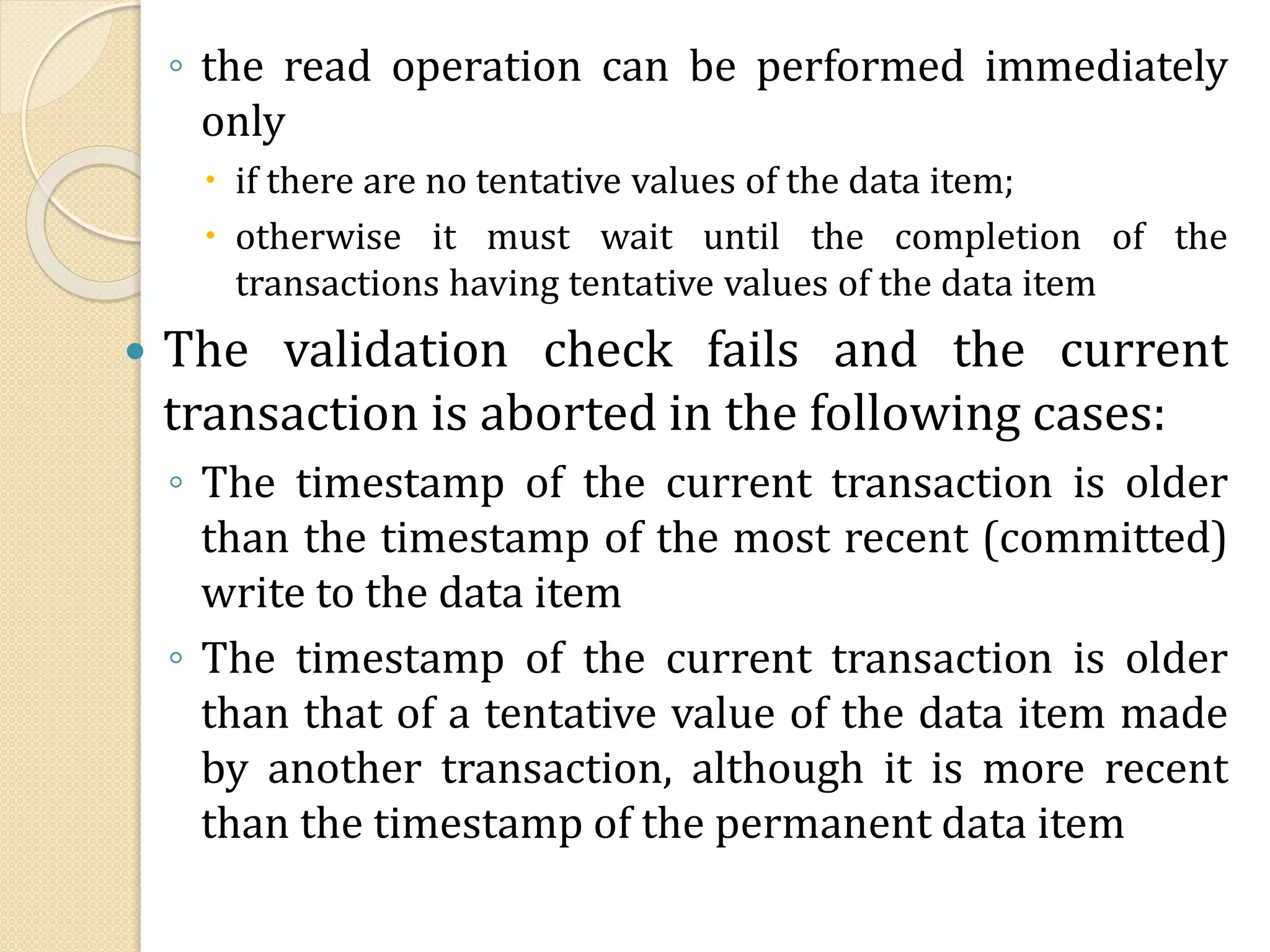 ◦ the read operation can be performed immediately
only
 if there are no tentative values of the data item;
 otherwise it must wait until the completion of the
transactions having tentative values of the data item
 The validation check fails and the current
transaction is aborted in the following cases:
◦ The timestamp of the current transaction is older
than the timestamp of the most recent (committed)
write to the data item
◦ The timestamp of the current transaction is older
than that of a tentative value of the data item made
by another transaction, although it is more recent
than the timestamp of the permanent data item
 