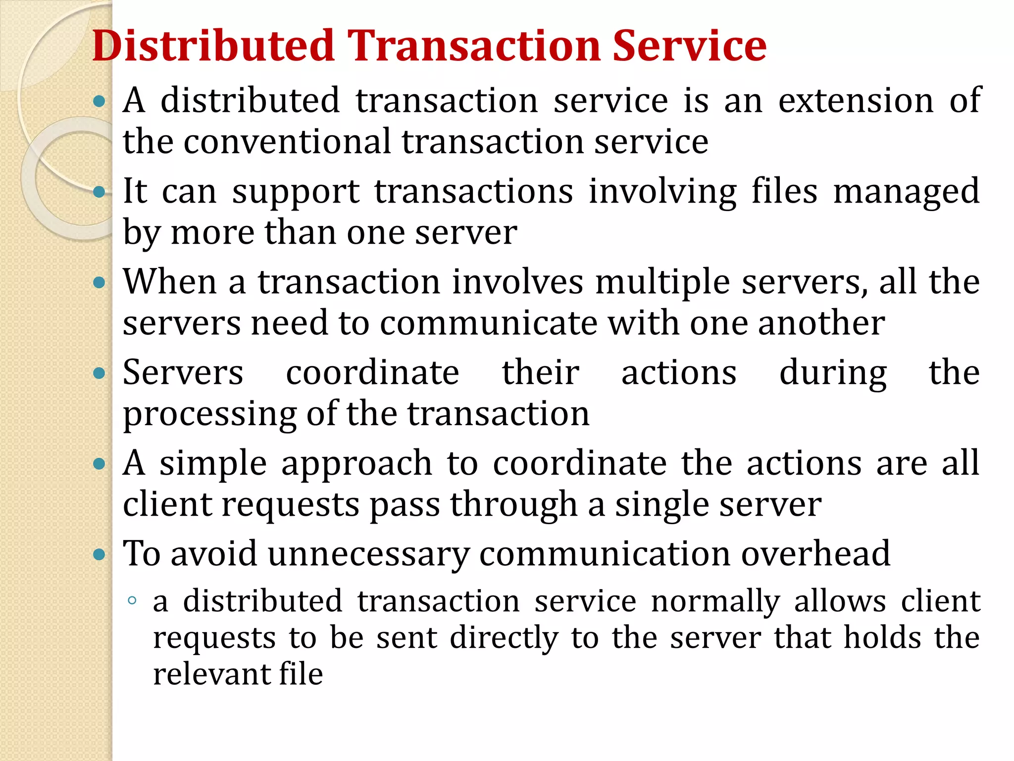 Distributed Transaction Service
 A distributed transaction service is an extension of
the conventional transaction service
 It can support transactions involving files managed
by more than one server
 When a transaction involves multiple servers, all the
servers need to communicate with one another
 Servers coordinate their actions during the
processing of the transaction
 A simple approach to coordinate the actions are all
client requests pass through a single server
 To avoid unnecessary communication overhead
◦ a distributed transaction service normally allows client
requests to be sent directly to the server that holds the
relevant file
 