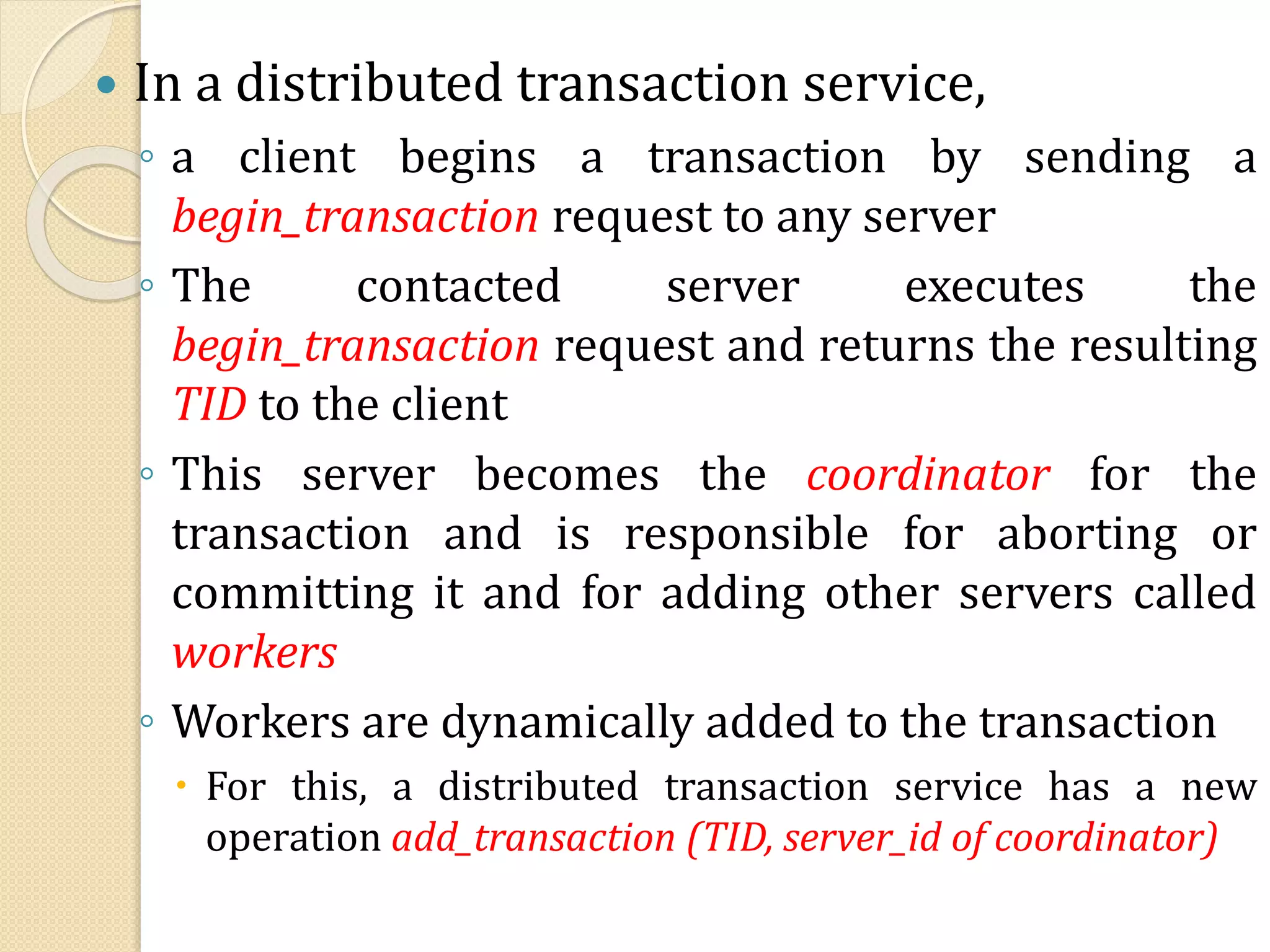  In a distributed transaction service,
◦ a client begins a transaction by sending a
begin_transaction request to any server
◦ The contacted server executes the
begin_transaction request and returns the resulting
TID to the client
◦ This server becomes the coordinator for the
transaction and is responsible for aborting or
committing it and for adding other servers called
workers
◦ Workers are dynamically added to the transaction
 For this, a distributed transaction service has a new
operation add_transaction (TID, server_id of coordinator)
 