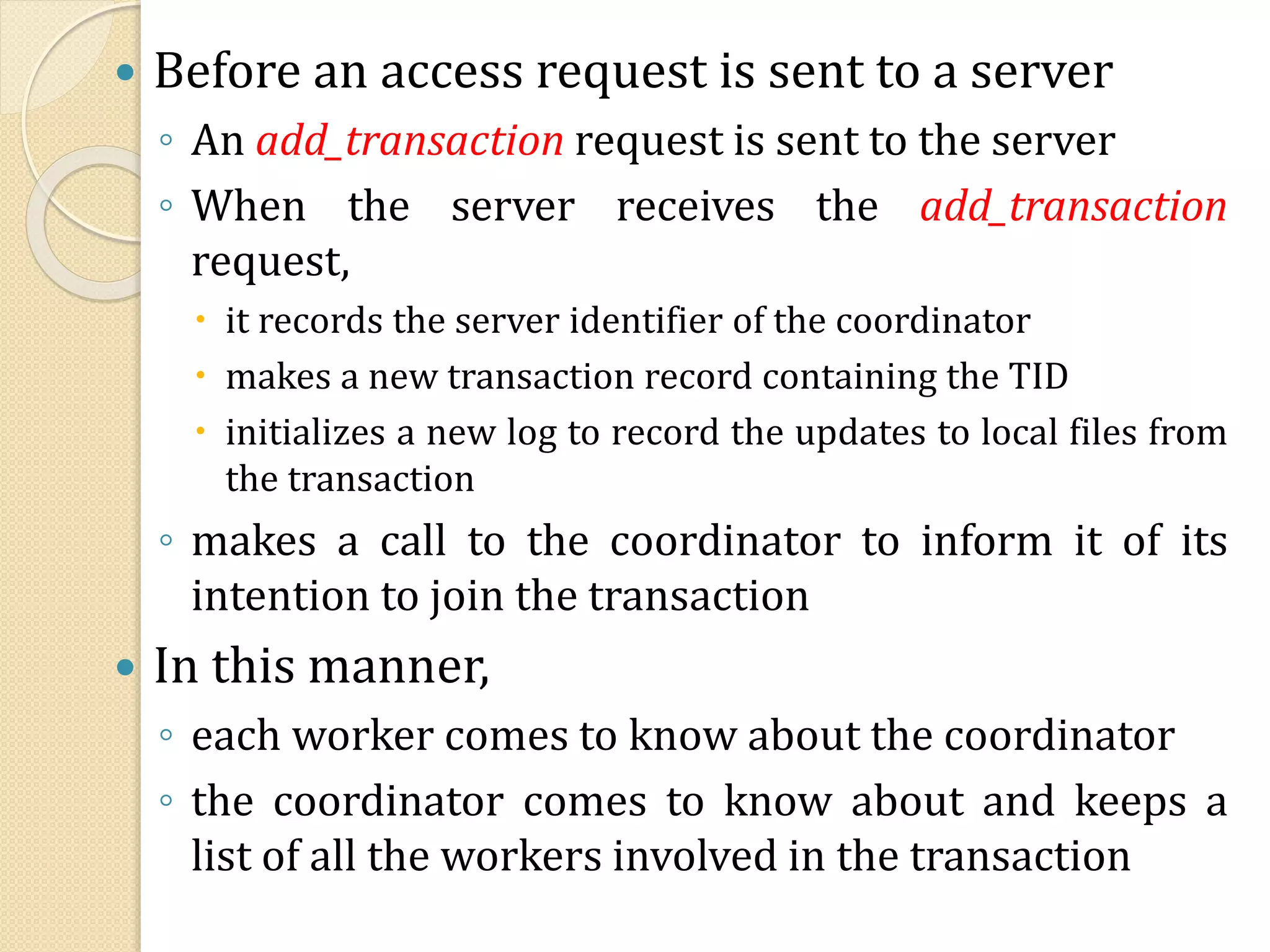  Before an access request is sent to a server
◦ An add_transaction request is sent to the server
◦ When the server receives the add_transaction
request,
 it records the server identifier of the coordinator
 makes a new transaction record containing the TID
 initializes a new log to record the updates to local files from
the transaction
◦ makes a call to the coordinator to inform it of its
intention to join the transaction
 In this manner,
◦ each worker comes to know about the coordinator
◦ the coordinator comes to know about and keeps a
list of all the workers involved in the transaction
 