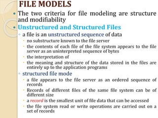 FILE MODELS
 The two criteria for file modeling are structure
and modifiability
 Unstructured and Structured Files
◦ a file is an unstructured sequence of data
 no substructure known to the file server
 the contents of each file of the file system appears to the file
server as an uninterpreted sequence of bytes
 the interpretation of
 the meaning and structure of the data stored in the files are
entirely up to the application programs
◦ structured file mode
 a file appears to the file server as an ordered sequence of
records
 Records of different files of the same file system can be of
different size
 a record is the smallest unit of file data that can be accessed
 the file system read or write operations are carried out on a
set of records
 