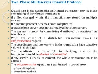  Two-Phase Multiserver Commit Protocol
 Crucial part in the design of a distributed transaction service is the
committing of distributed transactions
 the files changed within the transaction are stored on multiple
servers
 the commit protocol becomes more complicated
 A crash of one server does not normally affect other servers
 The general protocol for committing distributed transactions has
two phases
 When the client of a distributed transaction makes an
end_transaction request
 The coordinator and the workers in the transaction have tentative
values in their logs
 The coordinator is responsible for deciding whether the
transaction should be aborted or committed
 if any server is unable to commit, the whole transaction must be
aborted
 The end_transaction operation is performed in two phases-
◦ preparation phase
◦ commitment phase
 