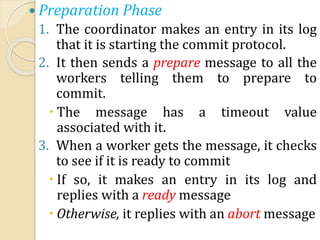  Preparation Phase
1. The coordinator makes an entry in its log
that it is starting the commit protocol.
2. It then sends a prepare message to all the
workers telling them to prepare to
commit.
 The message has a timeout value
associated with it.
3. When a worker gets the message, it checks
to see if it is ready to commit
 If so, it makes an entry in its log and
replies with a ready message
 Otherwise, it replies with an abort message
 