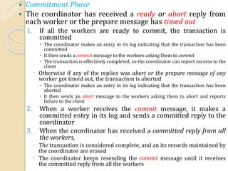  Commitment Phase
 The coordinator has received a ready or abort reply from
each worker or the prepare message has timed out
1. If all the workers are ready to commit, the transaction is
committed
 The coordinator makes an entry in its log indicating that the transaction has been
committed
 It then sends a commit message to the workers asking them to commit
 The transaction is effectively completed, so the coordinator can report success to the
client
 Otherwise if any of the replies was abort or the prepare message of any
worker got timed out, the transaction is aborted
 The coordinator makes an entry in its log indicating that the transaction has been
aborted
 It then sends an abort message to the workers asking them to abort and reports
failure to the client
2. When a worker receives the commit message, it makes a
committed entry in its log and sends a committed reply to the
coordinator
3. When the coordinator has received a committed reply from all
the workers,
 The transaction is considered complete, and an its records maintained by
the coordinator are erased
 The coordinator keeps resending the commit message until it receives
the committed reply from all the workers
 