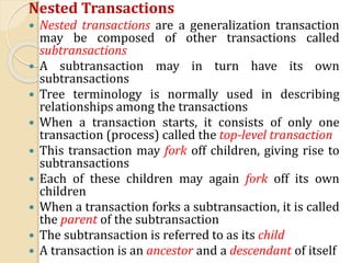 Nested Transactions
 Nested transactions are a generalization transaction
may be composed of other transactions called
subtransactions
 A subtransaction may in turn have its own
subtransactions
 Tree terminology is normally used in describing
relationships among the transactions
 When a transaction starts, it consists of only one
transaction (process) called the top-level transaction
 This transaction may fork off children, giving rise to
subtransactions
 Each of these children may again fork off its own
children
 When a transaction forks a subtransaction, it is called
the parent of the subtransaction
 The subtransaction is referred to as its child
 A transaction is an ancestor and a descendant of itself
 