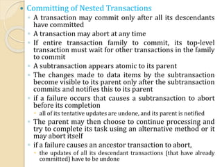  Committing of Nested Transactions
◦ A transaction may commit only after all its descendants
have committed
◦ A transaction may abort at any time
◦ If entire transaction family to commit, its top-level
transaction must wait for other transactions in the family
to commit
◦ A subtransaction appears atomic to its parent
◦ The changes made to data items by the subtransaction
become visible to its parent only after the subtransaction
commits and notifies this to its parent
◦ if a failure occurs that causes a subtransaction to abort
before its completion
 all of its tentative updates are undone, and its parent is notified
◦ The parent may then choose to continue processing and
try to complete its task using an alternative method or it
may abort itself
◦ if a failure causes an ancestor transaction to abort,
 the updates of all its descendant transactions (that have already
committed) have to be undone
 