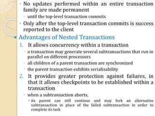 ◦ No updates performed within an entire transaction
family are made permanent
 until the top-level transaction commits
◦ Only after the top-level transaction commits is success
reported to the client
 Advantages of Nested Transactions
1. It allows concurrency within a transaction
 a transaction may generate several subtransactions that run in
parallel on different processors
 all children of a parent transaction are synchronized
 the parent transaction exhibits serializability
2. It provides greater protection against failures, in
that it allows checkpoints to be established within a
transaction
 when a subtransaction aborts,
 its parent can still continue and may fork an alternative
subtransaction in place of the failed subtransaction in order to
complete its task
 