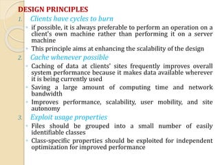 DESIGN PRINCIPLES
1. Clients have cycles to burn
◦ if possible, it is always preferable to perform an operation on a
client's own machine rather than performing it on a server
machine
◦ This principle aims at enhancing the scalability of the design
2. Cache whenever possible
◦ Caching of data at clients' sites frequently improves overall
system performance because it makes data available wherever
it is being currently used
◦ Saving a large amount of computing time and network
bandwidth
◦ Improves performance, scalability, user mobility, and site
autonomy
3. Exploit usage properties
◦ Files should be grouped into a small number of easily
identifiable classes
◦ Class-specific properties should be exploited for independent
optimization for improved performance
 