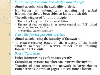 4. Minimize systemwide knowledge and change
◦ Aimed at enhancing the scalability of design
◦ Monitoring or automatically updating of global
information should be avoided as far as practicable
◦ The following used for this principle
 The callback approach for cache validation
 The use of negative rights in an access control list (ACL) based
access control mechanism
 Hierarchical system structure
5. Trust the fewest possible entities
◦ Aimed at enhancing the security of the system
◦ To ensure security based on the integrity of the much
smaller number of servers rather than trusting
thousands of clients
6. Batch if possible
◦ Helps in improving performance greatly
◦ Grouping operations together can improve throughput
◦ Transfer of data across the network in large chunks
rather than as individual pages is much more efficient
 