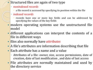  Structured files are again of two type
◦ nonindexed records
 a file record is accessed by specifying its position within the file
◦ indexed records
 records have one or more key fields and can be addressed by
specifying the values of the key fields
 modern operating systems use the unstructured file
model
 different applications can interpret the contents of a
file in different ways
 files also normally have attributes
 A file's attributes are information describing that file
 Each attribute has a name and a value
◦ Attributes of a file: owner, size, access permissions, date of
creation, date of last modification , and date of last access
 File attributes are normally maintained and used by
the directory service
 