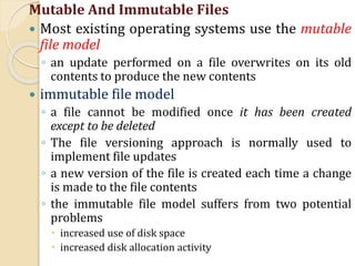 Mutable And Immutable Files
 Most existing operating systems use the mutable
file model
◦ an update performed on a file overwrites on its old
contents to produce the new contents
 immutable file model
◦ a file cannot be modified once it has been created
except to be deleted
◦ The file versioning approach is normally used to
implement file updates
◦ a new version of the file is created each time a change
is made to the file contents
◦ the immutable file model suffers from two potential
problems
 increased use of disk space
 increased disk allocation activity
 