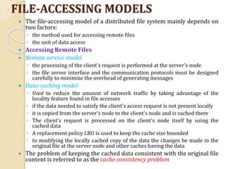 FILE-ACCESSING MODELS
 The file-accessing model of a distributed file system mainly depends on
two factors:
◦ the method used for accessing remote files
◦ the unit of data access
 Accessing Remote Files
 Remote service model
◦ the processing of the client's request is performed at the server's node
◦ the file server interface and the communication protocols must be designed
carefully to minimize the overhead of generating messages
 Data-caching model
◦ Used to reduce the amount of network traffic by taking advantage of the
locality feature found in file accesses
◦ if the data needed to satisfy the client's access request is not present locally
◦ it is copied from the server's node to the client's node and is cached there
◦ The client's request is processed on the client's node itself by using the
cached data
◦ A replacement policy LRU is used to keep the cache size bounded
◦ to modifying the locally cached copy of the data the changes be made in the
original file at the server node and other caches having the data
 The problem of keeping the cached data consistent with the original file
content is referred to as the cache consistency problem
 