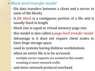  Block-level transfer model
◦ file data transfers between a client and a server in
units of file blocks
◦ A file block is a contiguous portion of a file and is
usually fixed in length
◦ block size is equal to virtual memory page size
◦ this model is also called a page-level transfer model
◦ Advantage is it does not require client nodes to
have large storage space
◦ used in systems having diskless workstations
◦ when an entire file is to be accessed,
 multiple server requests are needed in this model,
 resulting in more network traffic
◦ and more network protocol overhead
 