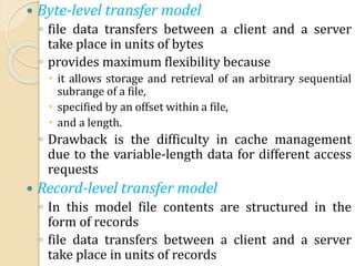  Byte-level transfer model
◦ file data transfers between a client and a server
take place in units of bytes
◦ provides maximum flexibility because
 it allows storage and retrieval of an arbitrary sequential
subrange of a file,
 specified by an offset within a file,
 and a length.
◦ Drawback is the difficulty in cache management
due to the variable-length data for different access
requests
 Record-level transfer model
◦ In this model file contents are structured in the
form of records
◦ file data transfers between a client and a server
take place in units of records
 