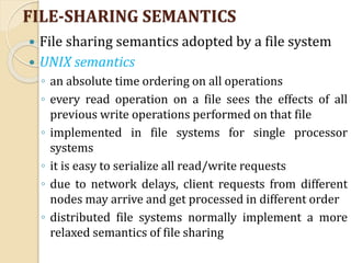 FILE-SHARING SEMANTICS
 File sharing semantics adopted by a file system
 UNIX semantics
◦ an absolute time ordering on all operations
◦ every read operation on a file sees the effects of all
previous write operations performed on that file
◦ implemented in file systems for single processor
systems
◦ it is easy to serialize all read/write requests
◦ due to network delays, client requests from different
nodes may arrive and get processed in different order
◦ distributed file systems normally implement a more
relaxed semantics of file sharing
 