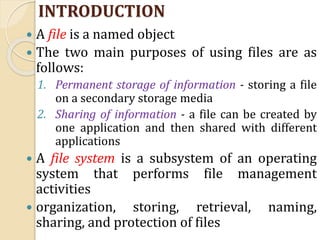 INTRODUCTION
 A file is a named object
 The two main purposes of using files are as
follows:
1. Permanent storage of information - storing a file
on a secondary storage media
2. Sharing of information - a file can be created by
one application and then shared with different
applications
 A file system is a subsystem of an operating
system that performs file management
activities
 organization, storing, retrieval, naming,
sharing, and protection of files
 