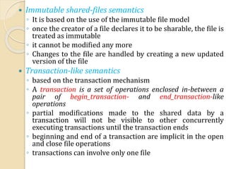  Immutable shared-files semantics
◦ It is based on the use of the immutable file model
◦ once the creator of a file declares it to be sharable, the file is
treated as immutable
◦ it cannot be modified any more
◦ Changes to the file are handled by creating a new updated
version of the file
 Transaction-like semantics
◦ based on the transaction mechanism
◦ A transaction is a set of operations enclosed in-between a
pair of begin_transaction- and end_transaction-like
operations
◦ partial modifications made to the shared data by a
transaction will not be visible to other concurrently
executing transactions until the transaction ends
◦ beginning and end of a transaction are implicit in the open
and close file operations
◦ transactions can involve only one file
 