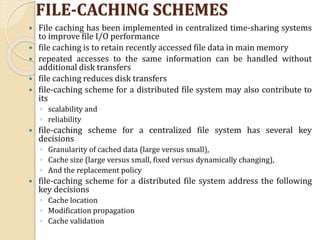 FILE-CACHING SCHEMES
 File caching has been implemented in centralized time-sharing systems
to improve file I/O performance
 file caching is to retain recently accessed file data in main memory
 repeated accesses to the same information can be handled without
additional disk transfers
 file caching reduces disk transfers
 file-caching scheme for a distributed file system may also contribute to
its
◦ scalability and
◦ reliability
 file-caching scheme for a centralized file system has several key
decisions
◦ Granularity of cached data (large versus small),
◦ Cache size (large versus small, fixed versus dynamically changing),
◦ And the replacement policy
 file-caching scheme for a distributed file system address the following
key decisions
◦ Cache location
◦ Modification propagation
◦ Cache validation
 
