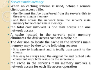 1. Server's main memory
 When no caching scheme is used, before a remote
client can access a file,
◦ the file must first be transferred from the server's disk to
the server‘s main memory
◦ and then across the network from the server's main
memory to the client‘s main memory
 the total cost involved is one disk access and one
network access
 A cache located in the server's main memory
eliminates the disk access cost on a cache hit
 The decision to locate the cache in the server's main
memory may be due to the following reasons
◦ It is easy to implement and is totally transparent to the
clients.
◦ It is easy to always keep the original file and cached data
consistent since both reside on the same node
 the cache in the server's main memory involves a
network access for each file access operation
 