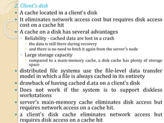 2. Client's disk
 A cache located in a client's disk
 It eliminates network access cost but requires disk access
cost on a cache hit
 A cache on a disk has several advantages
◦ Reliability - cached data are lost in a crash
 the data is still there during recovery
 and there is no need to fetch it again from the server's node
◦ Large storage capacity
 compared to a main-memory cache, a disk cache has plenty of storage
space
 distributed file systems use the file-level data transfer
model in which a file is always cached in its entirety
 drawback of having cached d.ata on a client's disk
 Does not work if the system is to support diskless
workstations
 server's main-memory cache eliminates disk access but
requires network access on a cache hit.
 a client's disk cache eliminates network access but
requires disk access on a cache hit
 