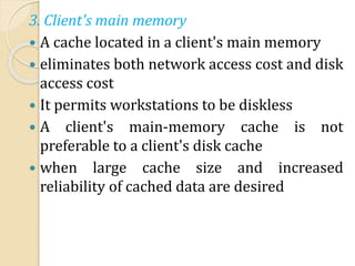 3. Client's main memory
 A cache located in a client's main memory
 eliminates both network access cost and disk
access cost
 It permits workstations to be diskless
 A client's main-memory cache is not
preferable to a client's disk cache
 when large cache size and increased
reliability of cached data are desired
 