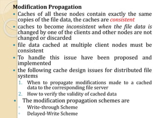 Modification Propagation
 Caches of all these nodes contain exactly the same
copies of the file data, the caches are consistent
 caches to become inconsistent when the file data is
changed by one of the clients and other nodes are not
changed or discarded
 file data cached at multiple client nodes must be
consistent
 To handle this issue have been proposed and
implemented
 the following cache design issues for distributed file
systems
1. When to propagate modifications made to a cached
data to the corresponding file server
2. How to verify the validity of cached data
 The modification propagation schemes are
◦ Write-through Scheme
◦ Delayed-Write Scheme
 