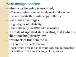 Write-through Scheme
 when a cache entry is modified,
◦ The new value is immediately sent to the server
◦ Server update the master copy of the file
 two main advantages
◦ high degree of reliability
◦ and suitability for UNIX-like semantics
 the risk of updated data getting lost (when a
client crashes) is very low
 drawback of this scheme is
◦ its poor write performance
◦ each write access has to wait until the information
is written to the master copy of the server
 