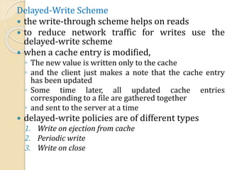 Delayed-Write Scheme
 the write-through scheme helps on reads
 to reduce network traffic for writes use the
delayed-write scheme
 when a cache entry is modified,
◦ The new value is written only to the cache
◦ and the client just makes a note that the cache entry
has been updated
◦ Some time later, all updated cache entries
corresponding to a file are gathered together
◦ and sent to the server at a time
 delayed-write policies are of different types
1. Write on ejection from cache
2. Periodic write
3. Write on close
 