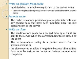  Write on ejection from cache
◦ modified data in a cache entry is sent to the server when
 the cache replacement policy has decided to eject it from the client‘s
cache
 Periodic write
◦ The cache is scanned periodically, at regular intervals, and
any cached data that have been modified since the last
scan are sent to the server
 Write on close
◦ The modifications made to a cached data by a client are
sent to the server when the corresponding file is closed by
the client
◦ The write-on-close policy is a perfect match for the
session semantics
◦ the close operation takes a long time because all modified
data must be written to the server before the operation
completes
 