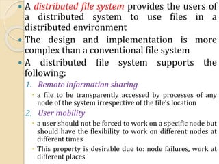  A distributed file system provides the users of
a distributed system to use files in a
distributed environment
 The design and implementation is more
complex than a conventional file system
 A distributed file system supports the
following:
1. Remote information sharing
 a file to be transparently accessed by processes of any
node of the system irrespective of the file‘s location
2. User mobility
 a user should not be forced to work on a specific node but
should have the flexibility to work on different nodes at
different times
 This property is desirable due to: node failures, work at
different places
 